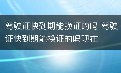 驾驶证快到期能换证的吗 驾驶证快到期能换证的吗现在