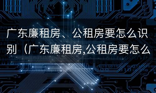 广东廉租房、公租房要怎么识别（广东廉租房,公租房要怎么识别才能申请）