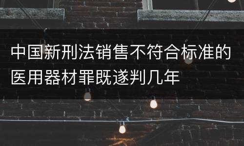中国新刑法销售不符合标准的医用器材罪既遂判几年