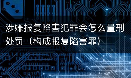 涉嫌报复陷害犯罪会怎么量刑处罚（构成报复陷害罪）