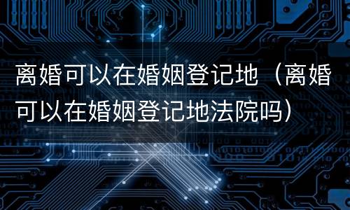 离婚可以在婚姻登记地（离婚可以在婚姻登记地法院吗）