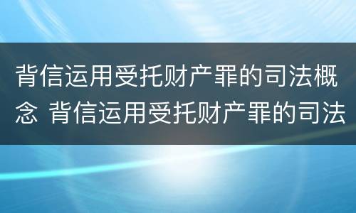 背信运用受托财产罪的司法概念 背信运用受托财产罪的司法概念