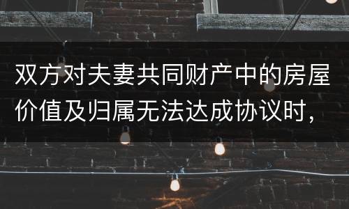 双方对夫妻共同财产中的房屋价值及归属无法达成协议时，人民法院会怎么处理