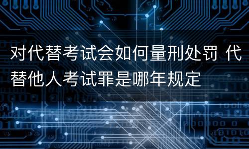 对代替考试会如何量刑处罚 代替他人考试罪是哪年规定