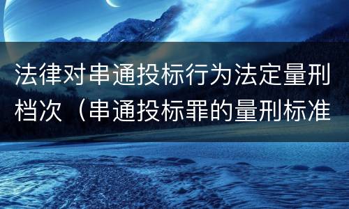 法律对串通投标行为法定量刑档次（串通投标罪的量刑标准）