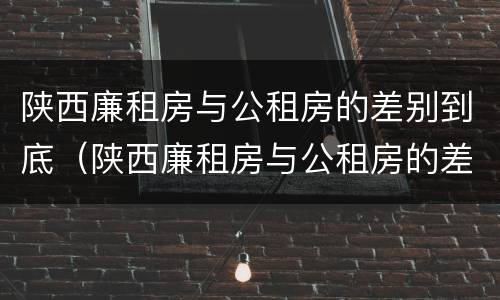 陕西廉租房与公租房的差别到底（陕西廉租房与公租房的差别到底是什么）