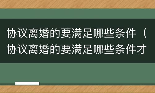 协议离婚的要满足哪些条件（协议离婚的要满足哪些条件才能离婚）