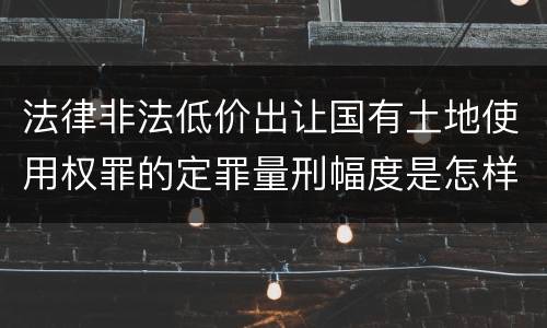 法律非法低价出让国有土地使用权罪的定罪量刑幅度是怎样的