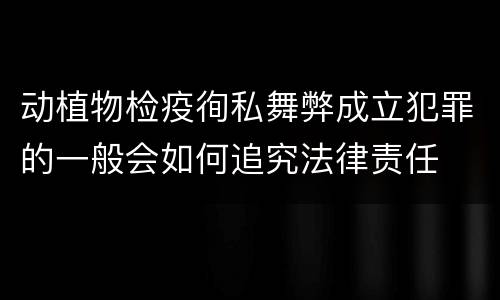动植物检疫徇私舞弊成立犯罪的一般会如何追究法律责任