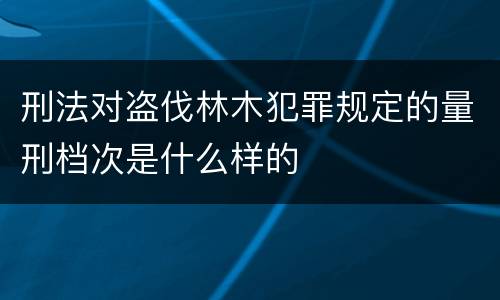 刑法对盗伐林木犯罪规定的量刑档次是什么样的