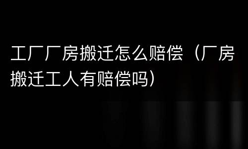 工厂厂房搬迁怎么赔偿（厂房搬迁工人有赔偿吗）