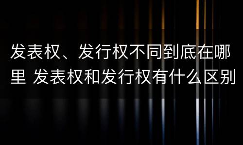 发表权、发行权不同到底在哪里 发表权和发行权有什么区别
