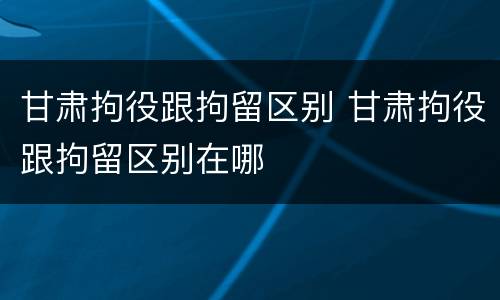 甘肃拘役跟拘留区别 甘肃拘役跟拘留区别在哪