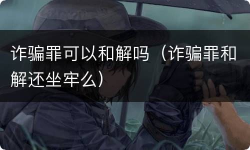 诈骗罪可以和解吗（诈骗罪和解还坐牢么）