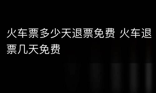 火车票多少天退票免费 火车退票几天免费