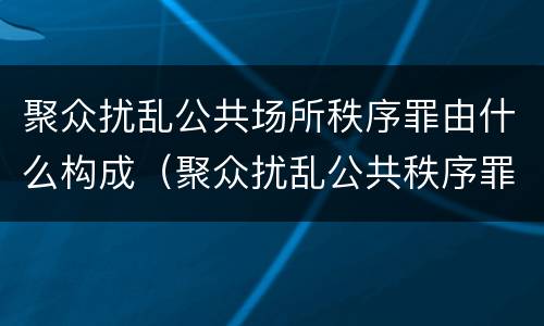聚众扰乱公共场所秩序罪由什么构成（聚众扰乱公共秩序罪构成要件）