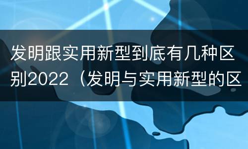 发明跟实用新型到底有几种区别2022（发明与实用新型的区别有）