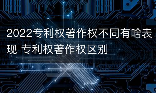 2022专利权著作权不同有啥表现 专利权著作权区别