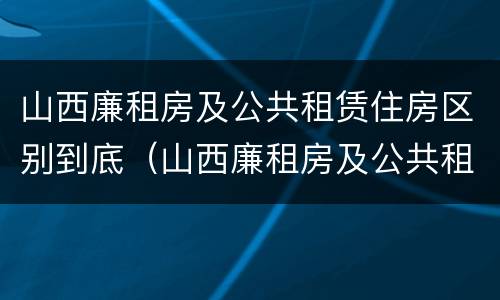 山西廉租房及公共租赁住房区别到底（山西廉租房及公共租赁住房区别到底在哪）