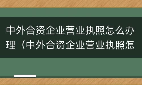 中外合资企业营业执照怎么办理(中外合资企业营业执照怎么办理流程)