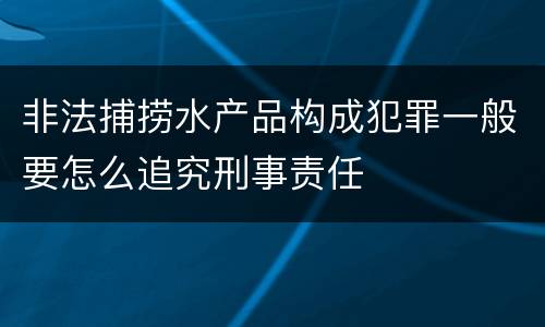 非法捕捞水产品构成犯罪一般要怎么追究刑事责任