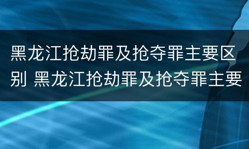黑龙江抢劫罪及抢夺罪主要区别 黑龙江抢劫罪及抢夺罪主要区别在哪