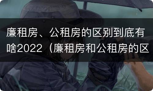 廉租房、公租房的区别到底有啥2022（廉租房和公租房的区别在哪）
