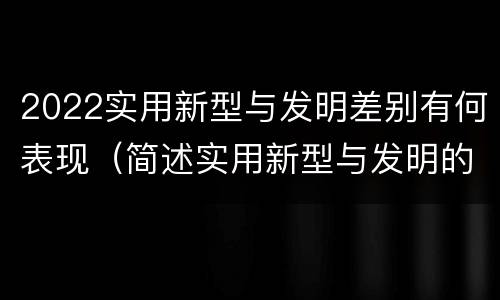 2022实用新型与发明差别有何表现（简述实用新型与发明的区别）