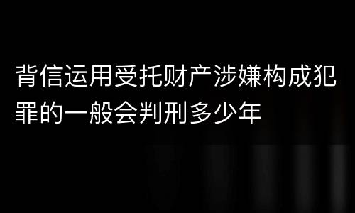 背信运用受托财产涉嫌构成犯罪的一般会判刑多少年