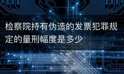 检察院持有伪造的发票犯罪规定的量刑幅度是多少