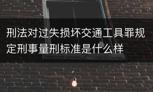 刑法对过失损坏交通工具罪规定刑事量刑标准是什么样