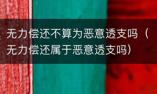 无力偿还不算为恶意透支吗（无力偿还属于恶意透支吗）