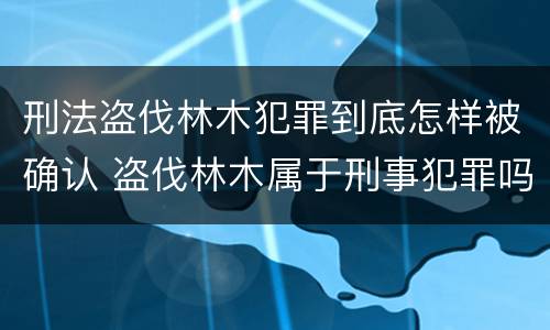 刑法盗伐林木犯罪到底怎样被确认 盗伐林木属于刑事犯罪吗
