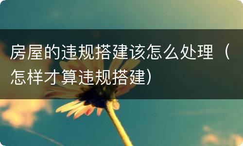 房屋的违规搭建该怎么处理（怎样才算违规搭建）