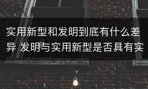 实用新型和发明到底有什么差异 发明与实用新型是否具有实用性