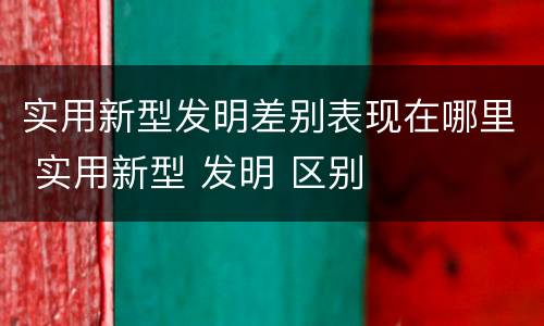 实用新型发明差别表现在哪里 实用新型 发明 区别