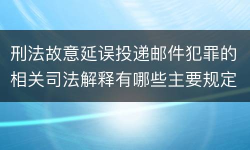 刑法故意延误投递邮件犯罪的相关司法解释有哪些主要规定