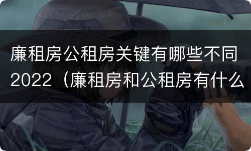 廉租房公租房关键有哪些不同2022（廉租房和公租房有什么不同）