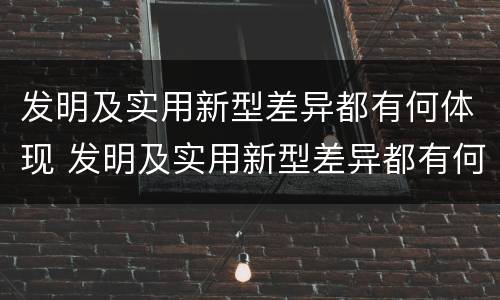 发明及实用新型差异都有何体现 发明及实用新型差异都有何体现呢