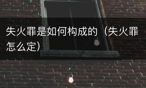 失火罪是如何构成的（失火罪怎么定）