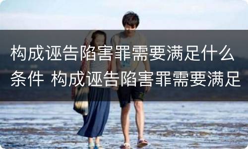 构成诬告陷害罪需要满足什么条件 构成诬告陷害罪需要满足什么条件呢