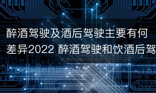 醉酒驾驶及酒后驾驶主要有何差异2022 醉酒驾驶和饮酒后驾驶的区别