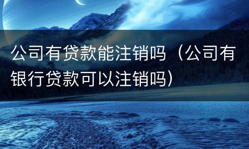 公司有贷款能注销吗（公司有银行贷款可以注销吗）
