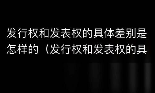 发行权和发表权的具体差别是怎样的（发行权和发表权的具体差别是怎样的）