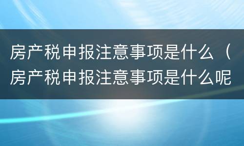 房产税申报注意事项是什么（房产税申报注意事项是什么呢）