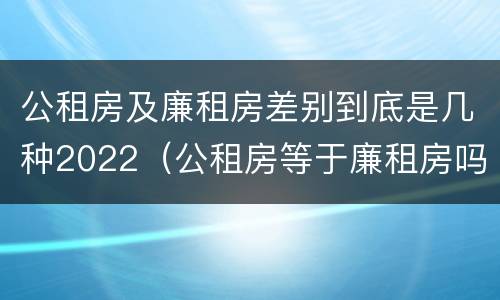 公租房及廉租房差别到底是几种2022（公租房等于廉租房吗）