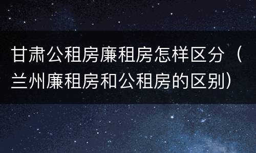 甘肃公租房廉租房怎样区分（兰州廉租房和公租房的区别）