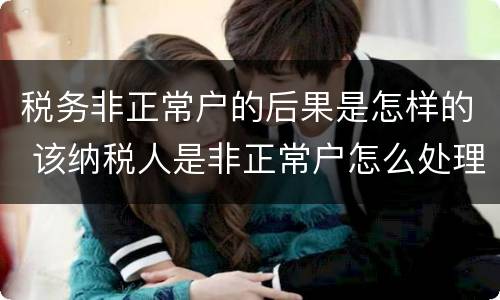 税务非正常户的后果是怎样的 该纳税人是非正常户怎么处理
