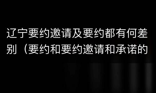 辽宁要约邀请及要约都有何差别（要约和要约邀请和承诺的区别）