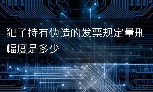 犯了持有伪造的发票规定量刑幅度是多少